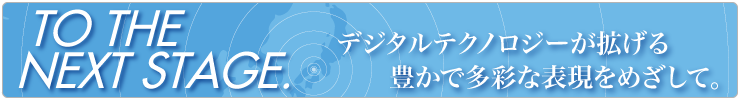 NEXT STAGE デジタルテクノロジーが拡げる豊かで多彩な表現を目指して
